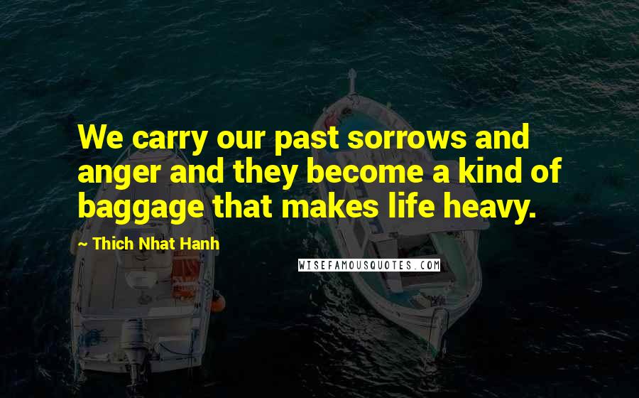 Thich Nhat Hanh Quotes: We carry our past sorrows and anger and they become a kind of baggage that makes life heavy.