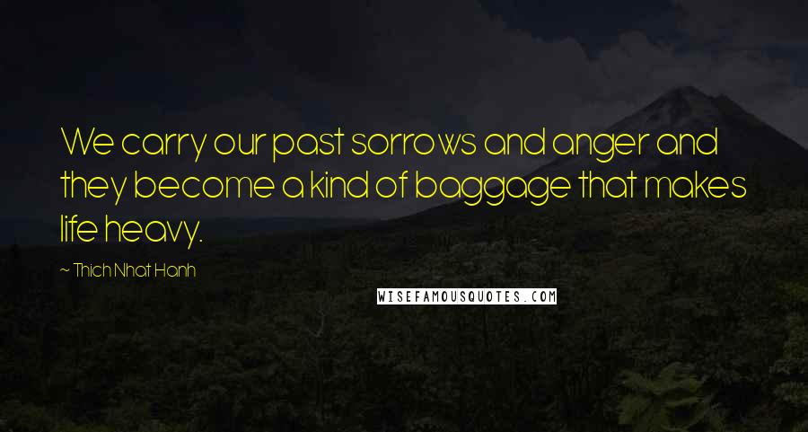 Thich Nhat Hanh Quotes: We carry our past sorrows and anger and they become a kind of baggage that makes life heavy.