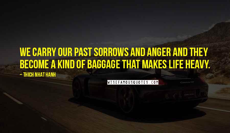 Thich Nhat Hanh Quotes: We carry our past sorrows and anger and they become a kind of baggage that makes life heavy.