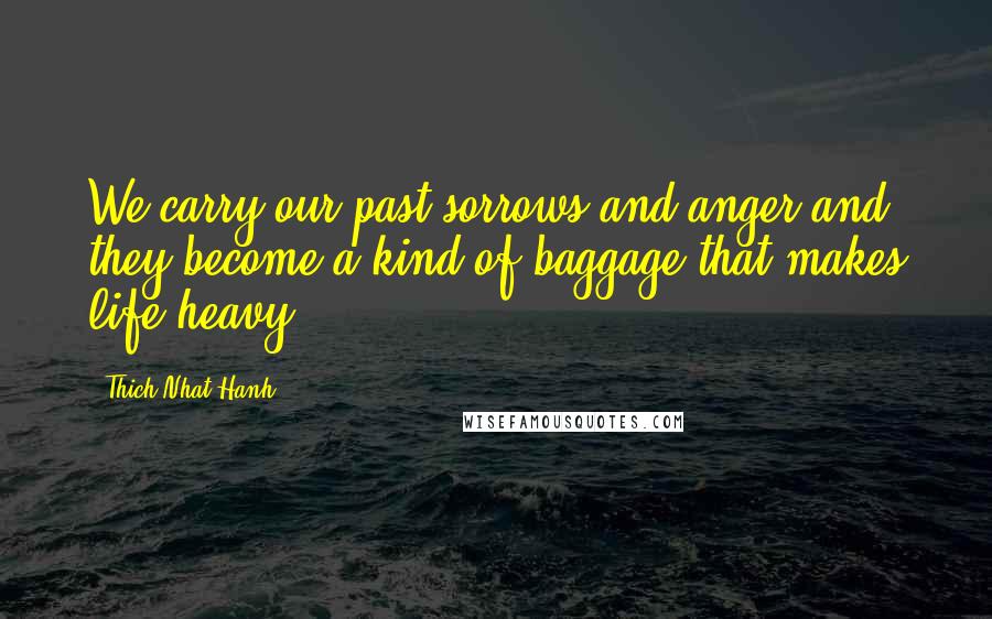 Thich Nhat Hanh Quotes: We carry our past sorrows and anger and they become a kind of baggage that makes life heavy.