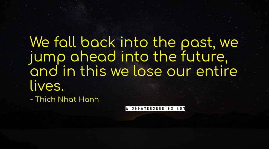 Thich Nhat Hanh Quotes: We fall back into the past, we jump ahead into the future, and in this we lose our entire lives.