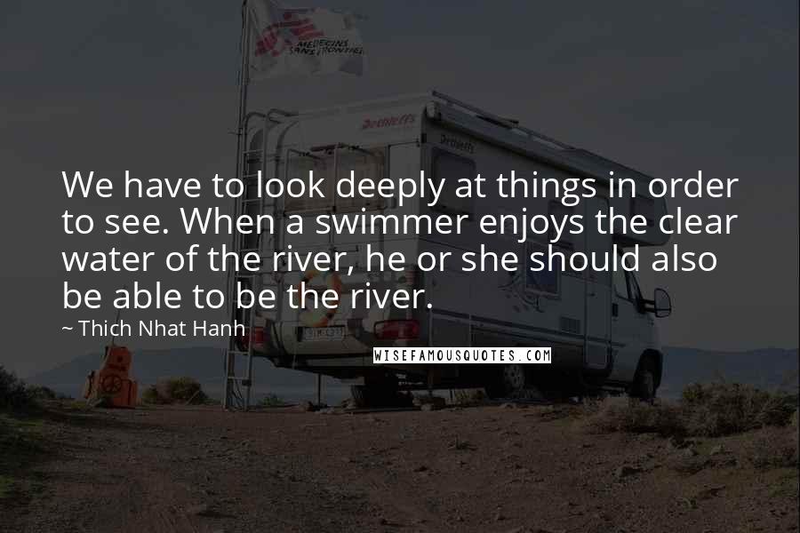 Thich Nhat Hanh Quotes: We have to look deeply at things in order to see. When a swimmer enjoys the clear water of the river, he or she should also be able to be the river.