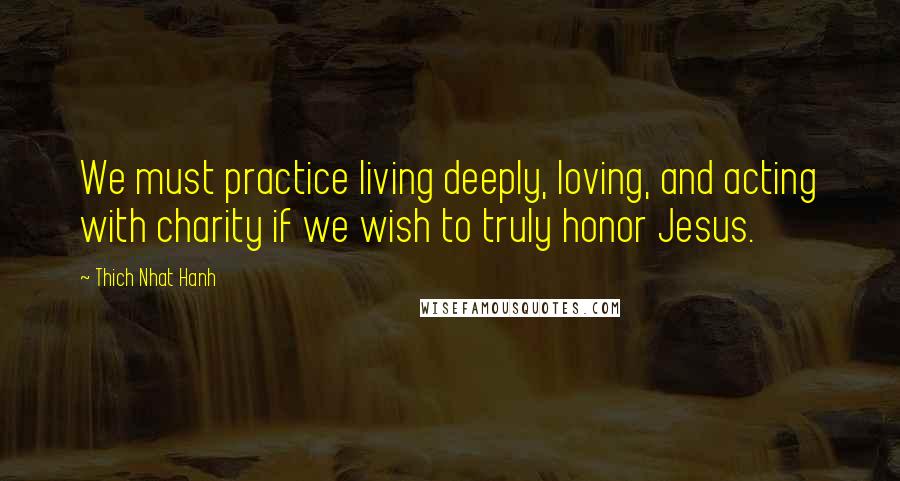 Thich Nhat Hanh Quotes: We must practice living deeply, loving, and acting with charity if we wish to truly honor Jesus.