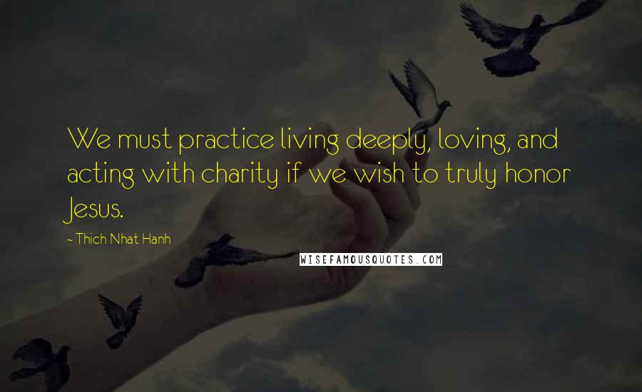 Thich Nhat Hanh Quotes: We must practice living deeply, loving, and acting with charity if we wish to truly honor Jesus.