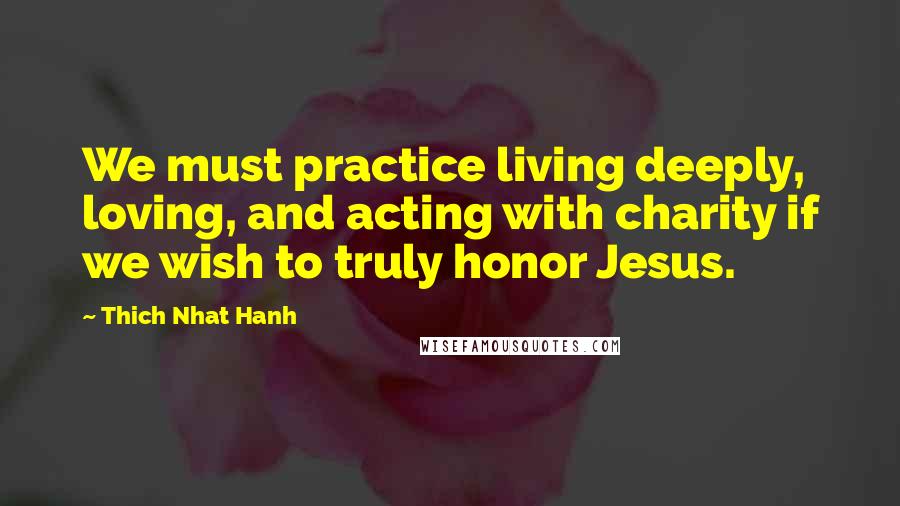 Thich Nhat Hanh Quotes: We must practice living deeply, loving, and acting with charity if we wish to truly honor Jesus.