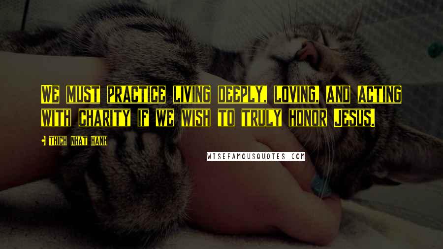 Thich Nhat Hanh Quotes: We must practice living deeply, loving, and acting with charity if we wish to truly honor Jesus.