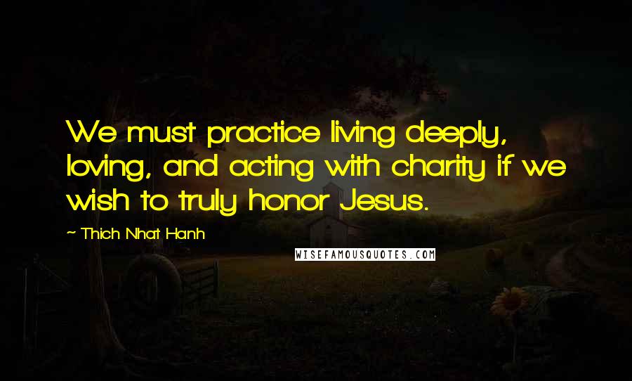 Thich Nhat Hanh Quotes: We must practice living deeply, loving, and acting with charity if we wish to truly honor Jesus.