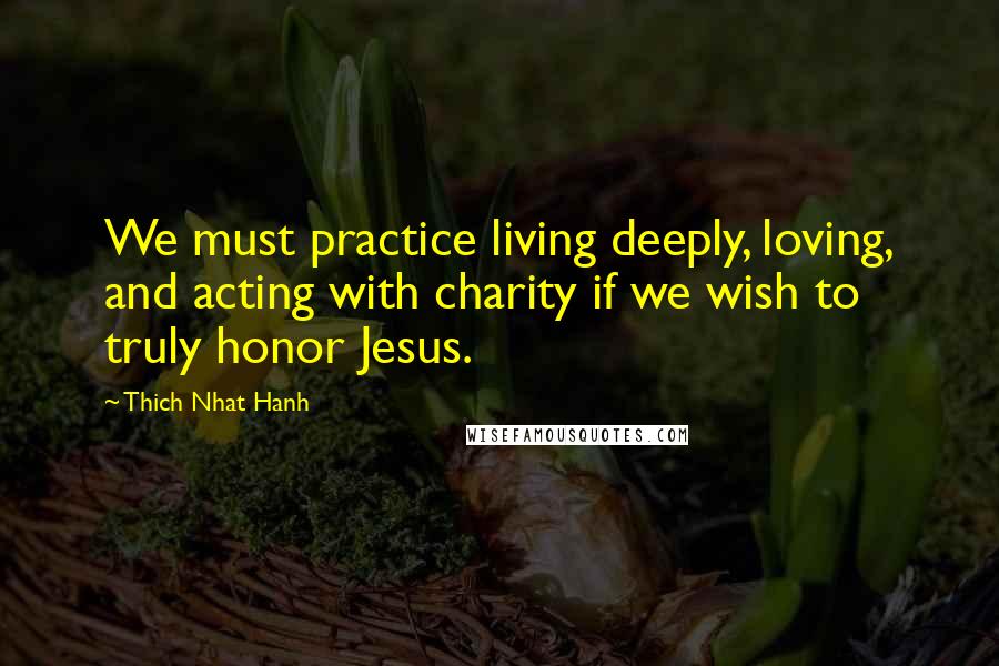 Thich Nhat Hanh Quotes: We must practice living deeply, loving, and acting with charity if we wish to truly honor Jesus.