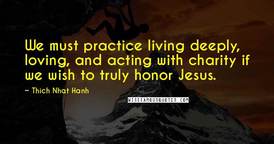 Thich Nhat Hanh Quotes: We must practice living deeply, loving, and acting with charity if we wish to truly honor Jesus.