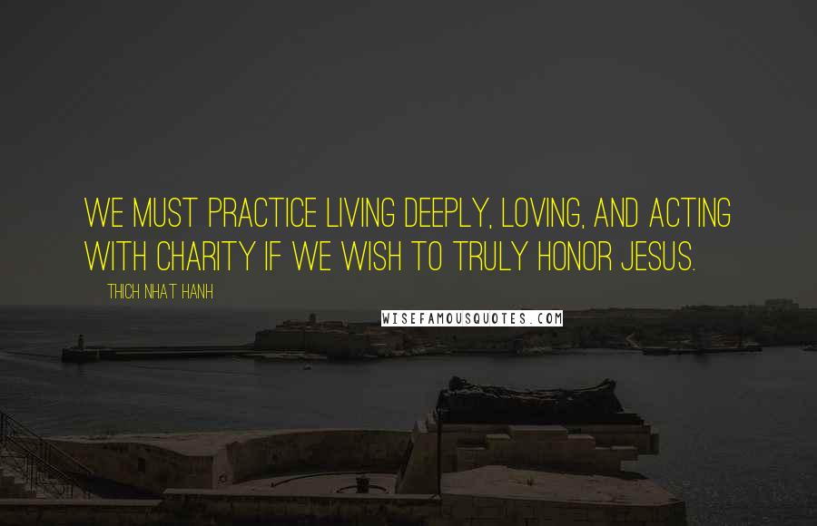 Thich Nhat Hanh Quotes: We must practice living deeply, loving, and acting with charity if we wish to truly honor Jesus.