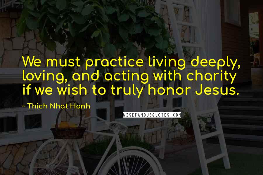 Thich Nhat Hanh Quotes: We must practice living deeply, loving, and acting with charity if we wish to truly honor Jesus.