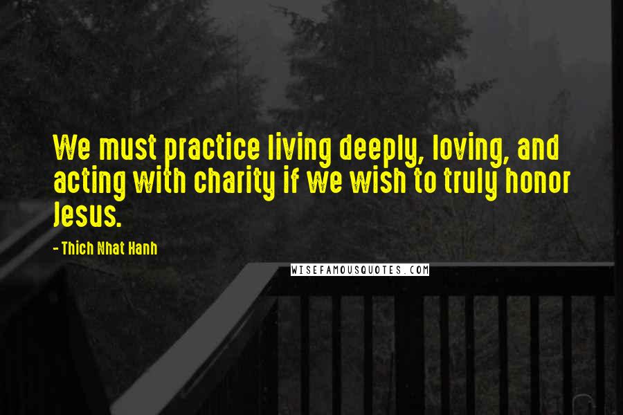 Thich Nhat Hanh Quotes: We must practice living deeply, loving, and acting with charity if we wish to truly honor Jesus.