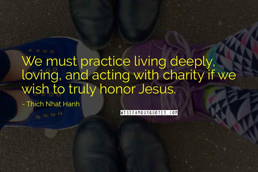 Thich Nhat Hanh Quotes: We must practice living deeply, loving, and acting with charity if we wish to truly honor Jesus.