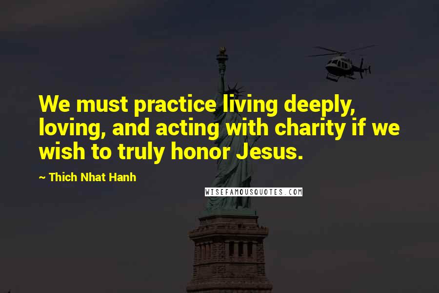 Thich Nhat Hanh Quotes: We must practice living deeply, loving, and acting with charity if we wish to truly honor Jesus.