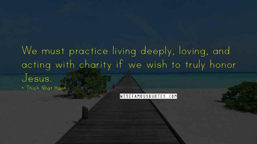 Thich Nhat Hanh Quotes: We must practice living deeply, loving, and acting with charity if we wish to truly honor Jesus.