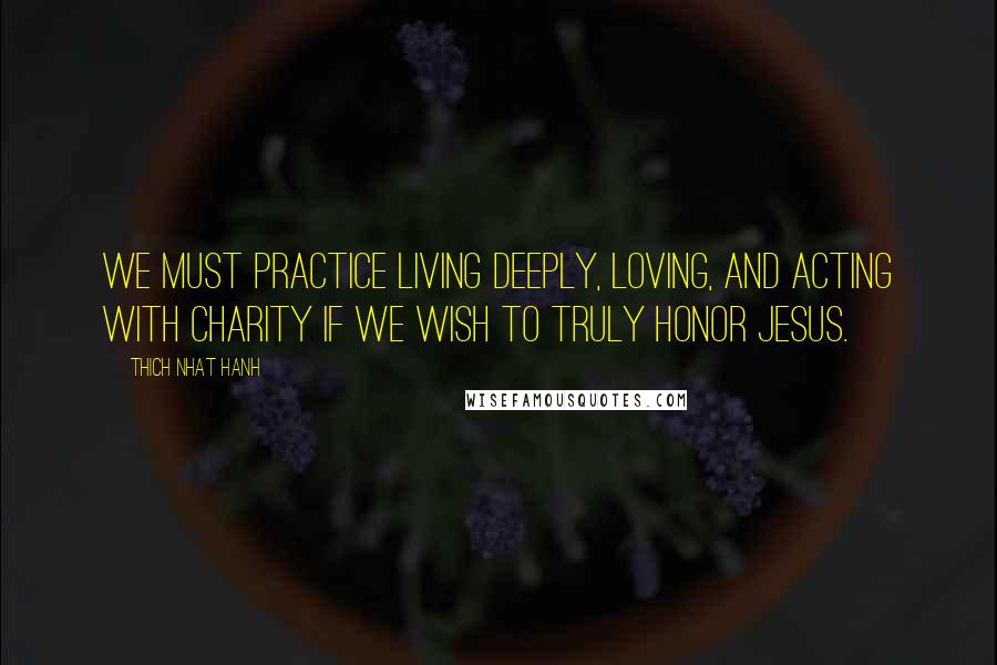 Thich Nhat Hanh Quotes: We must practice living deeply, loving, and acting with charity if we wish to truly honor Jesus.