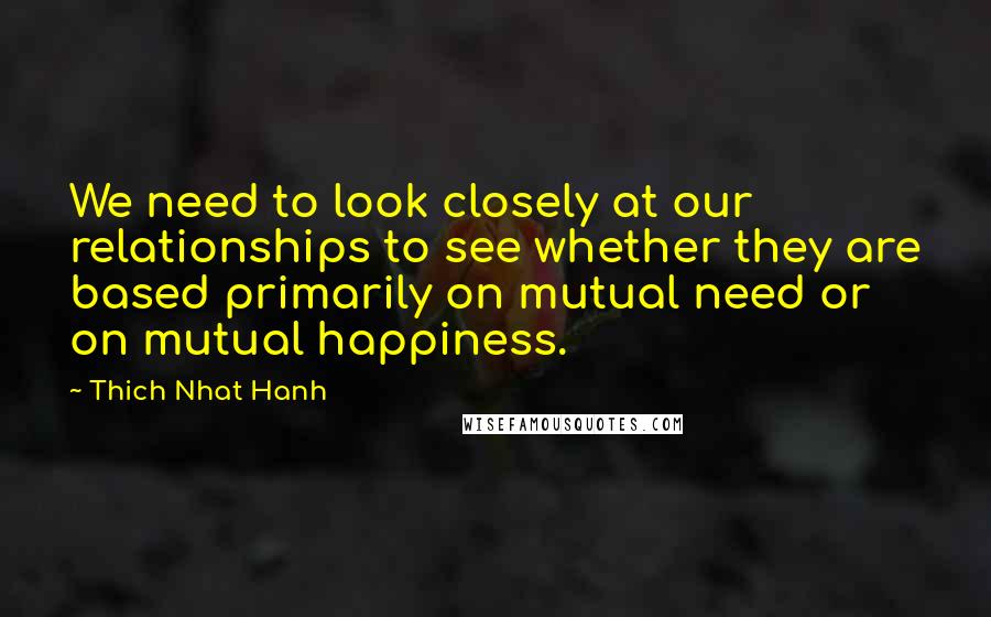 Thich Nhat Hanh Quotes: We need to look closely at our relationships to see whether they are based primarily on mutual need or on mutual happiness.