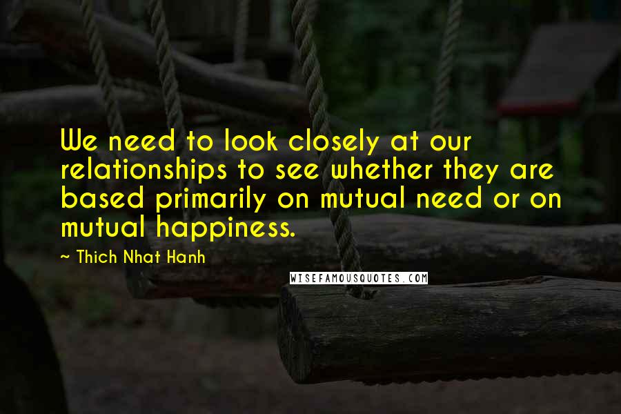 Thich Nhat Hanh Quotes: We need to look closely at our relationships to see whether they are based primarily on mutual need or on mutual happiness.