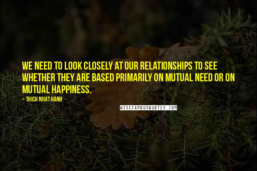 Thich Nhat Hanh Quotes: We need to look closely at our relationships to see whether they are based primarily on mutual need or on mutual happiness.