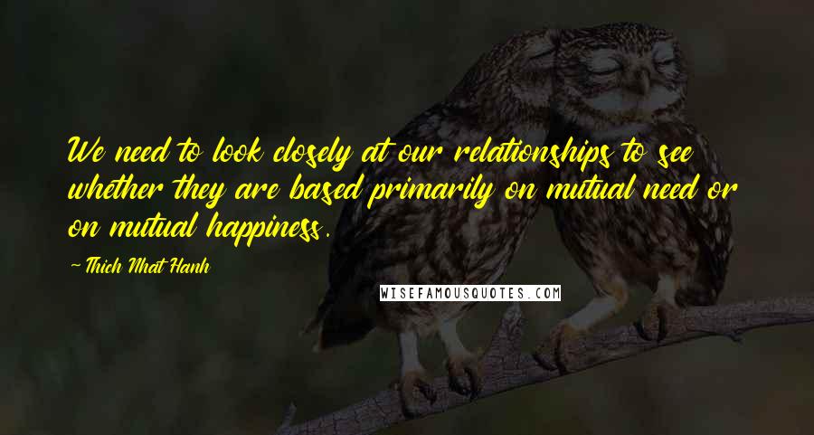 Thich Nhat Hanh Quotes: We need to look closely at our relationships to see whether they are based primarily on mutual need or on mutual happiness.