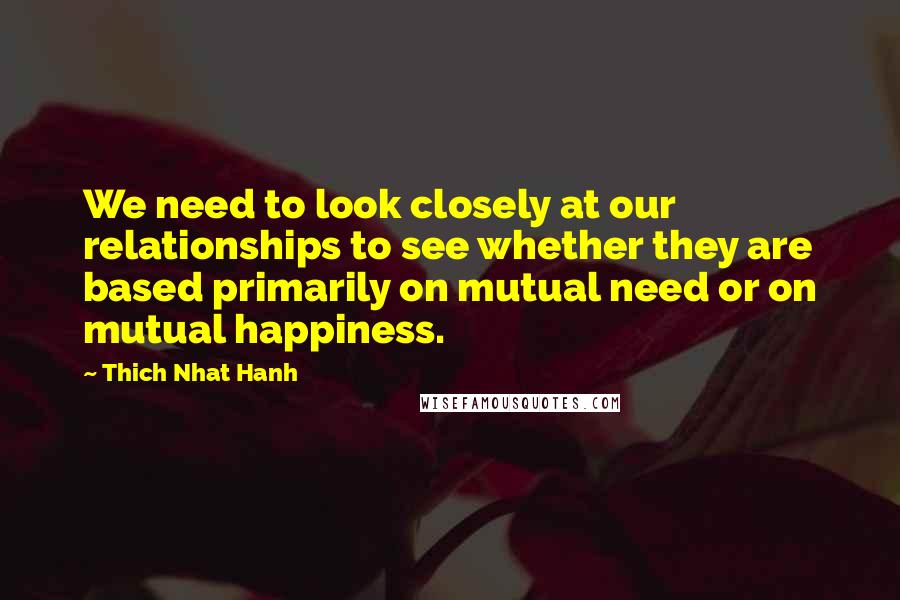 Thich Nhat Hanh Quotes: We need to look closely at our relationships to see whether they are based primarily on mutual need or on mutual happiness.