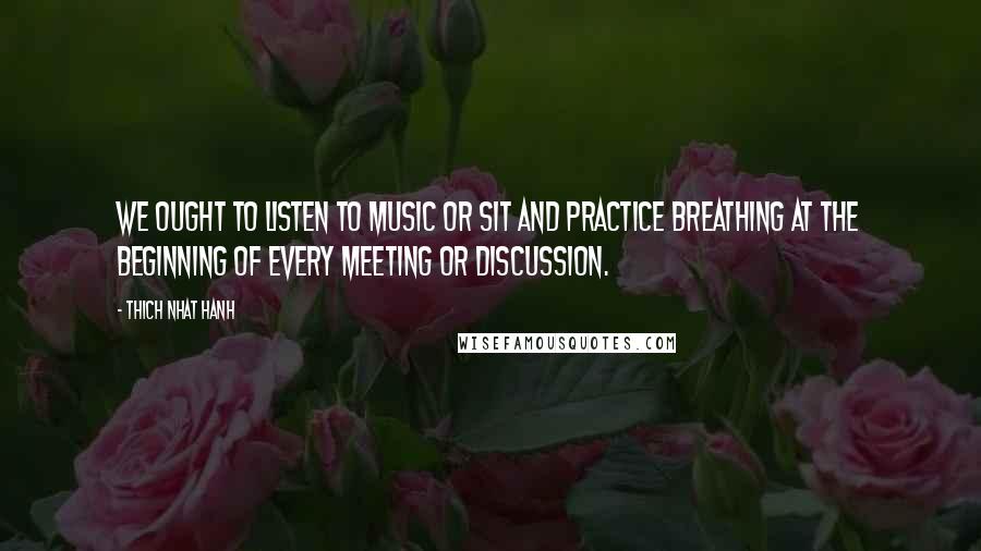 Thich Nhat Hanh Quotes: We ought to listen to music or sit and practice breathing at the beginning of every meeting or discussion.