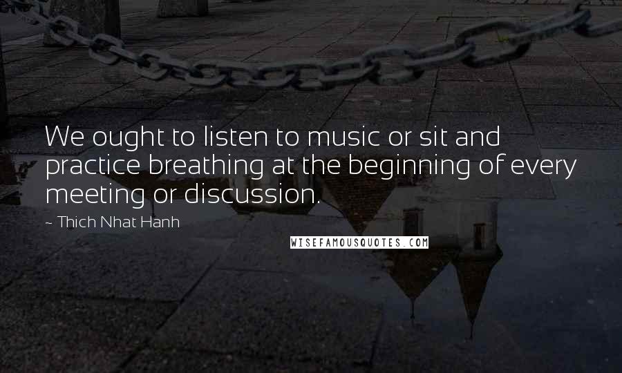Thich Nhat Hanh Quotes: We ought to listen to music or sit and practice breathing at the beginning of every meeting or discussion.