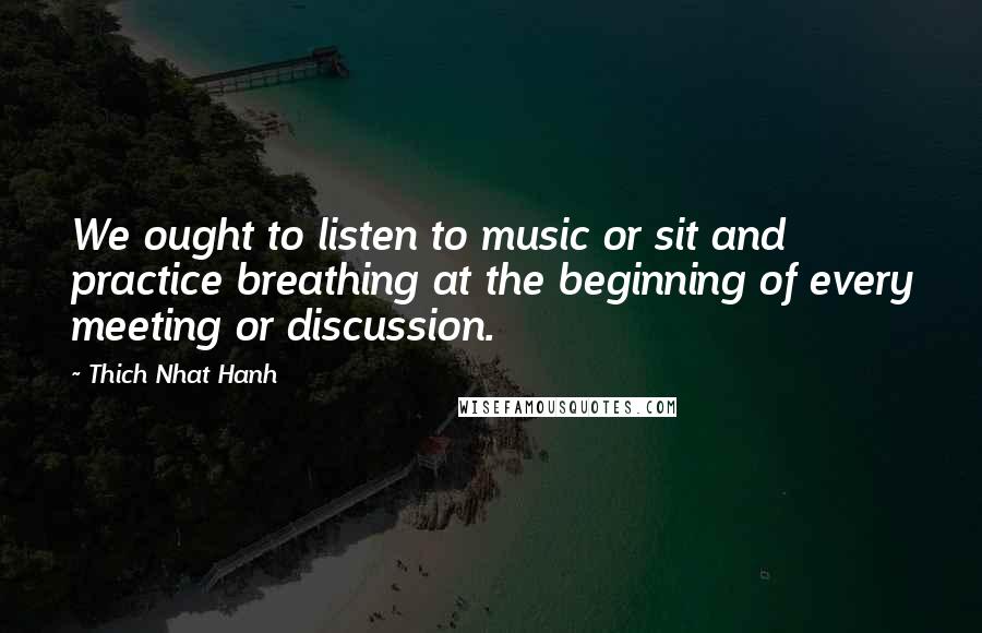 Thich Nhat Hanh Quotes: We ought to listen to music or sit and practice breathing at the beginning of every meeting or discussion.