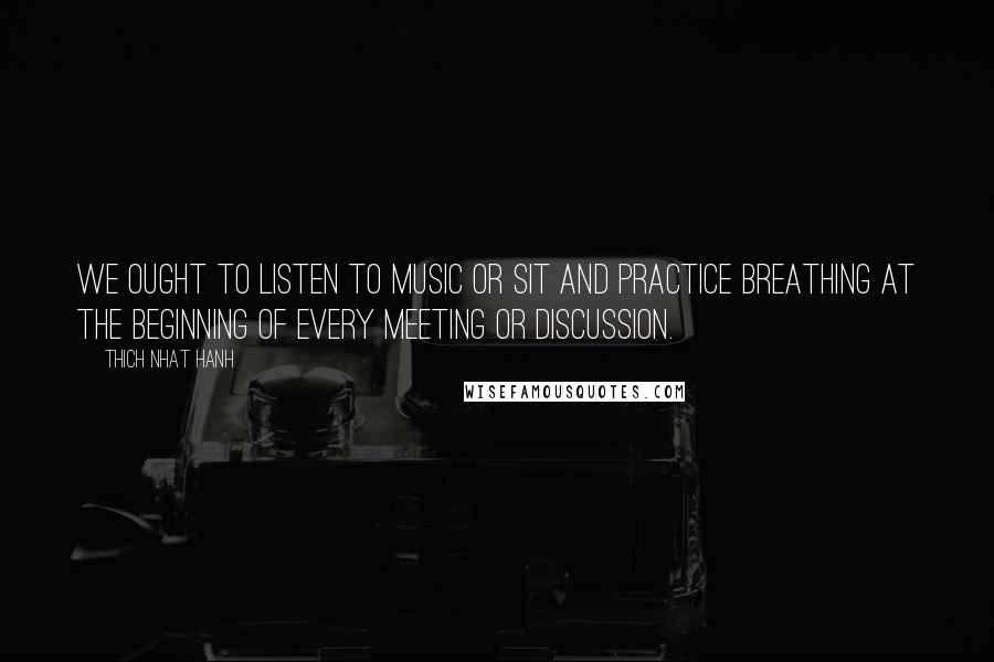 Thich Nhat Hanh Quotes: We ought to listen to music or sit and practice breathing at the beginning of every meeting or discussion.