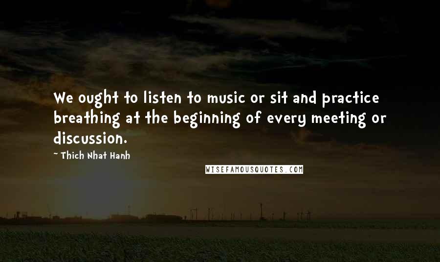 Thich Nhat Hanh Quotes: We ought to listen to music or sit and practice breathing at the beginning of every meeting or discussion.