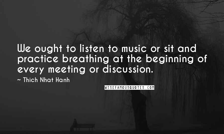 Thich Nhat Hanh Quotes: We ought to listen to music or sit and practice breathing at the beginning of every meeting or discussion.