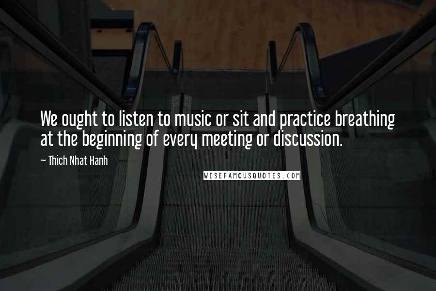 Thich Nhat Hanh Quotes: We ought to listen to music or sit and practice breathing at the beginning of every meeting or discussion.