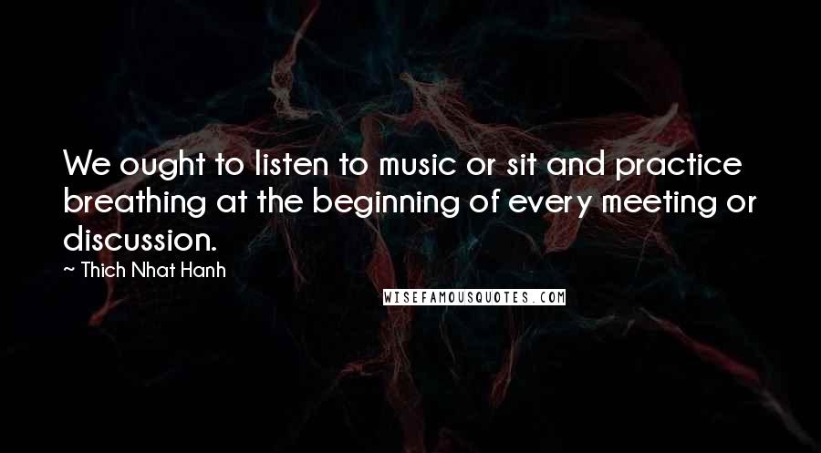 Thich Nhat Hanh Quotes: We ought to listen to music or sit and practice breathing at the beginning of every meeting or discussion.