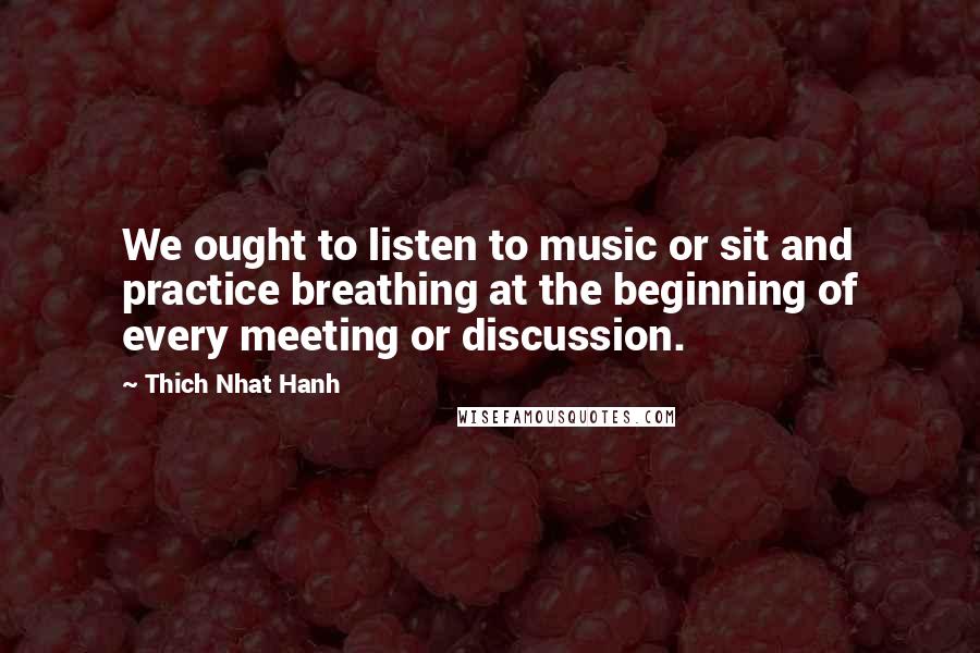 Thich Nhat Hanh Quotes: We ought to listen to music or sit and practice breathing at the beginning of every meeting or discussion.