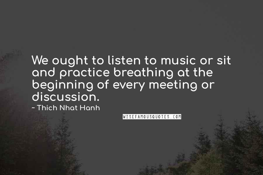 Thich Nhat Hanh Quotes: We ought to listen to music or sit and practice breathing at the beginning of every meeting or discussion.