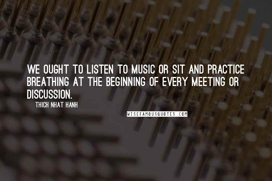 Thich Nhat Hanh Quotes: We ought to listen to music or sit and practice breathing at the beginning of every meeting or discussion.