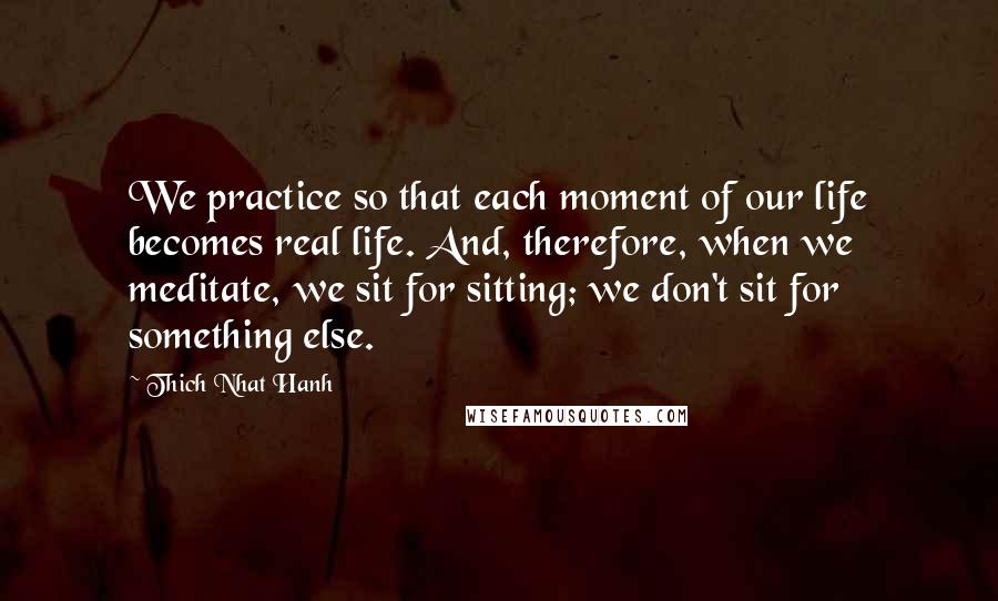 Thich Nhat Hanh Quotes: We practice so that each moment of our life becomes real life. And, therefore, when we meditate, we sit for sitting; we don't sit for something else.