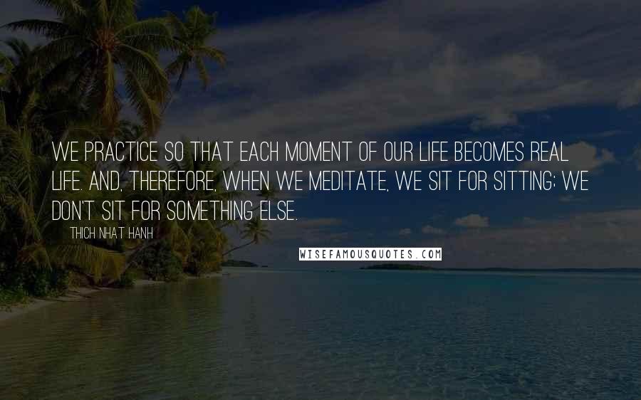 Thich Nhat Hanh Quotes: We practice so that each moment of our life becomes real life. And, therefore, when we meditate, we sit for sitting; we don't sit for something else.