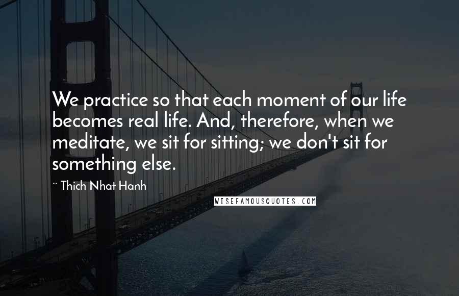 Thich Nhat Hanh Quotes: We practice so that each moment of our life becomes real life. And, therefore, when we meditate, we sit for sitting; we don't sit for something else.