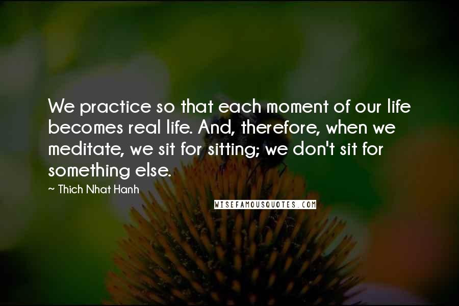 Thich Nhat Hanh Quotes: We practice so that each moment of our life becomes real life. And, therefore, when we meditate, we sit for sitting; we don't sit for something else.