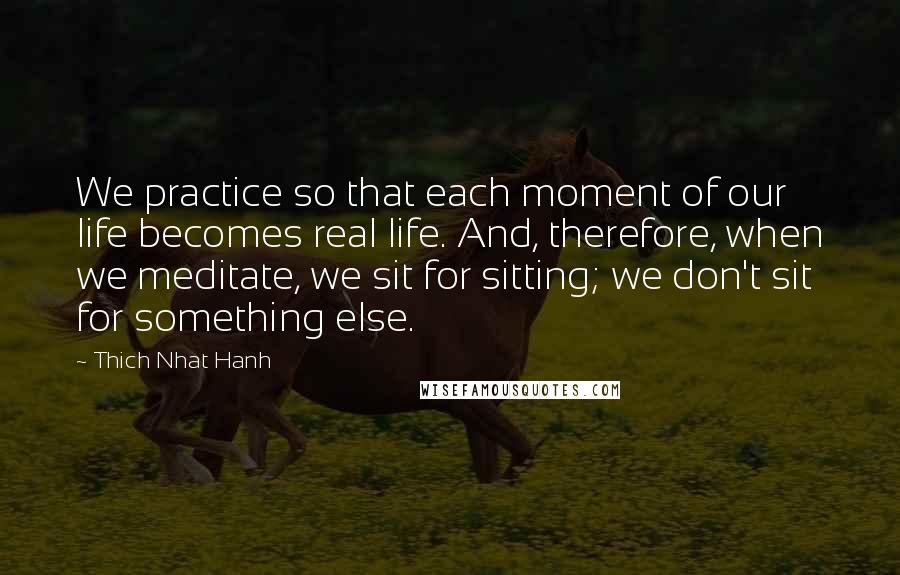 Thich Nhat Hanh Quotes: We practice so that each moment of our life becomes real life. And, therefore, when we meditate, we sit for sitting; we don't sit for something else.