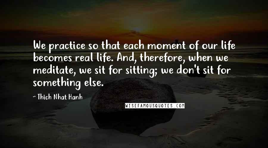 Thich Nhat Hanh Quotes: We practice so that each moment of our life becomes real life. And, therefore, when we meditate, we sit for sitting; we don't sit for something else.