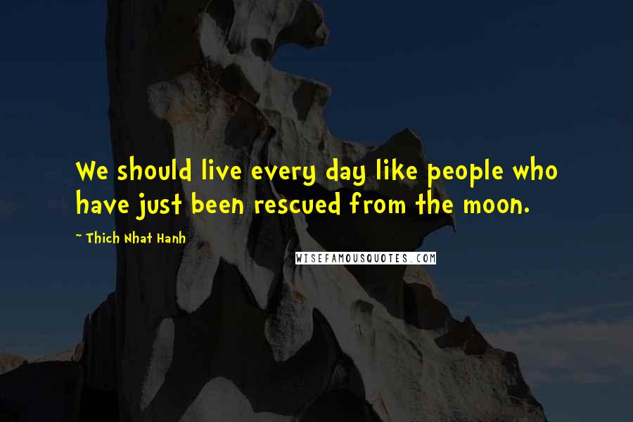 Thich Nhat Hanh Quotes: We should live every day like people who have just been rescued from the moon.