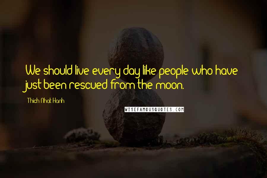 Thich Nhat Hanh Quotes: We should live every day like people who have just been rescued from the moon.