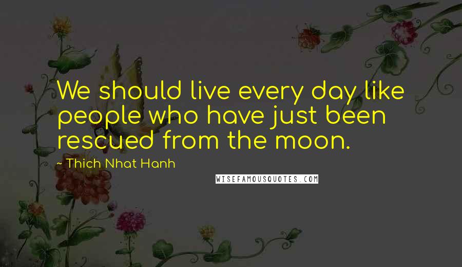 Thich Nhat Hanh Quotes: We should live every day like people who have just been rescued from the moon.