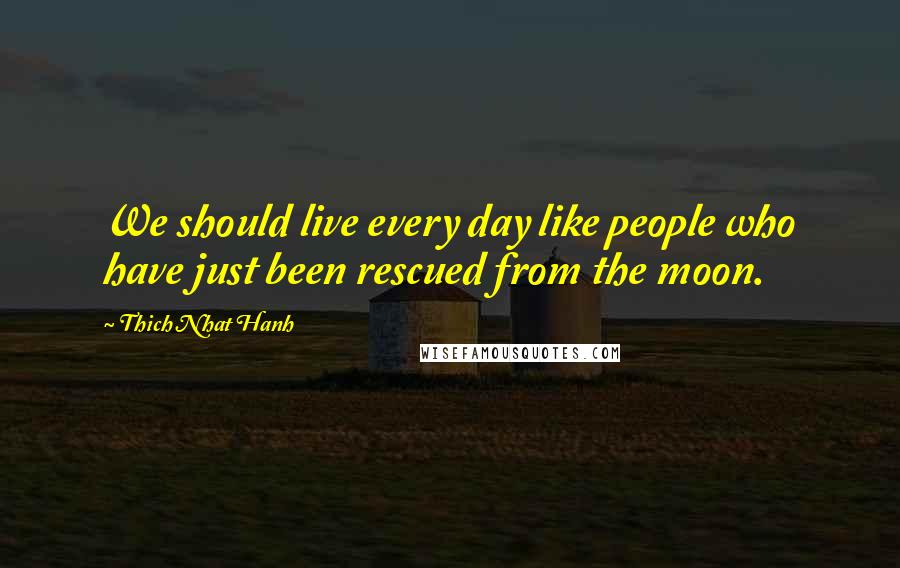 Thich Nhat Hanh Quotes: We should live every day like people who have just been rescued from the moon.