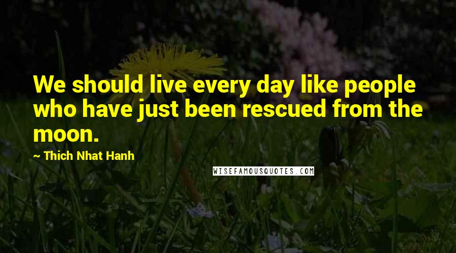 Thich Nhat Hanh Quotes: We should live every day like people who have just been rescued from the moon.