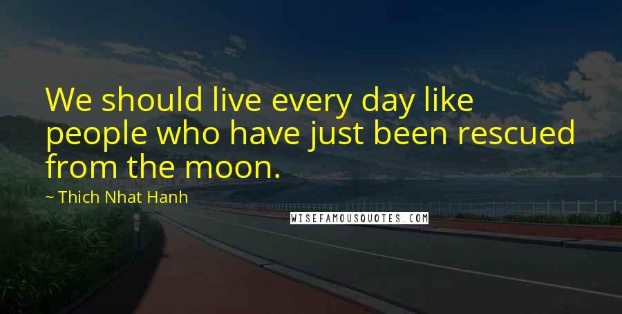 Thich Nhat Hanh Quotes: We should live every day like people who have just been rescued from the moon.