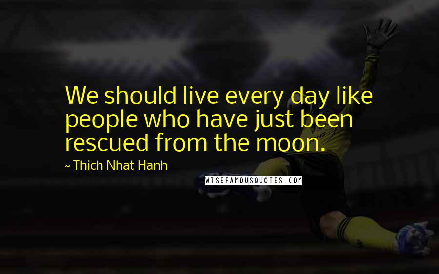 Thich Nhat Hanh Quotes: We should live every day like people who have just been rescued from the moon.