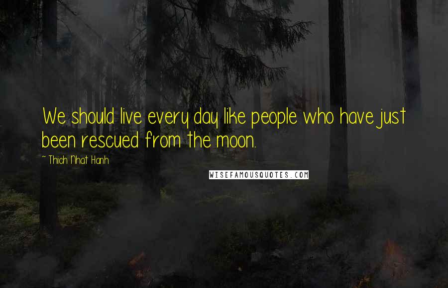 Thich Nhat Hanh Quotes: We should live every day like people who have just been rescued from the moon.